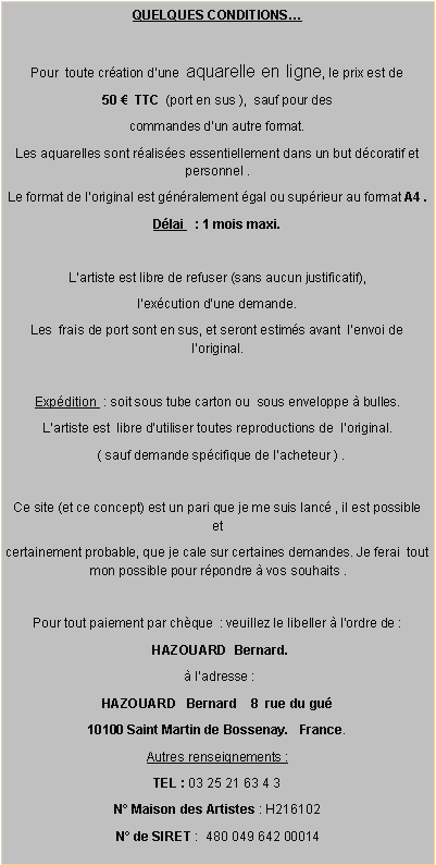 Zone de Texte: QUELQUES CONDITIONSPour  toute cration dune  aquarelle en ligne, le prix est de   50   TTC  (port en sus ),  sauf pour des commandes dun autre format.Les aquarelles sont ralises essentiellement dans un but dcoratif et personnel .Le format de loriginal est gnralement gal ou suprieur au format A4 .Dlai   : 1 mois maxi.Lartiste est libre de refuser (sans aucun justificatif), lexcution dune demande. Les  frais de port sont en sus, et seront estims avant  lenvoi de loriginal.Expdition  : soit sous tube carton ou  sous enveloppe  bulles.Lartiste est  libre dutiliser toutes reproductions de  loriginal.  ( sauf demande spcifique de lacheteur ) . Ce site (et ce concept) est un pari que je me suis lanc , il est possible  et certainement probable, que je cale sur certaines demandes. Je ferai  tout mon possible pour rpondre  vos souhaits .Pour tout paiement par chque  : veuillez le libeller  lordre de :  HAZOUARD  Bernard.    ladresse :HAZOUARD   Bernard    8  rue du gu  10100 Saint Martin de Bossenay.   France.Autres renseignements :TEL : 03 25 21 63 4 3 N Maison des Artistes : H216102N de SIRET :  480 049 642 00014